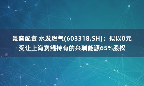 景盛配资 水发燃气(603318.SH)：拟以0元受让上海赛鲲持有的兴瑞能源65%股权