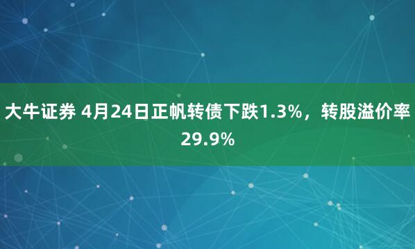大牛证券 4月24日正帆转债下跌1.3%，转股溢价率29.9%