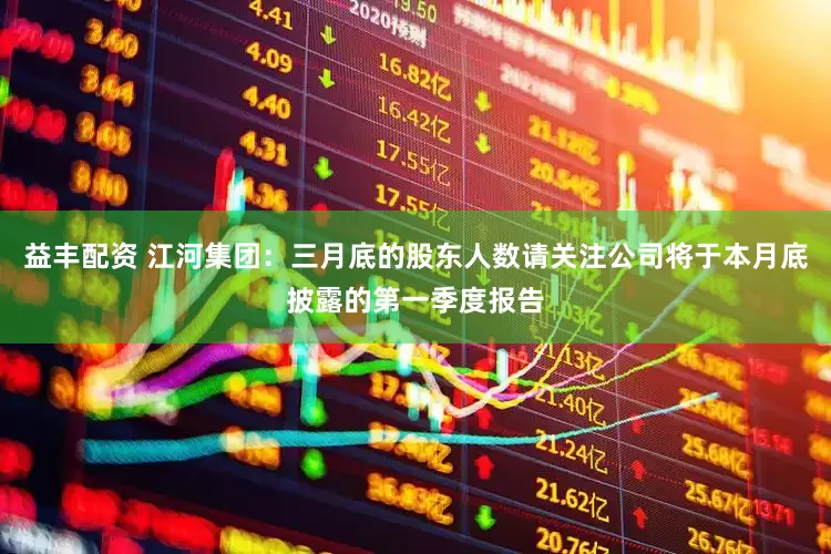 益丰配资 江河集团：三月底的股东人数请关注公司将于本月底披露的第一季度报告