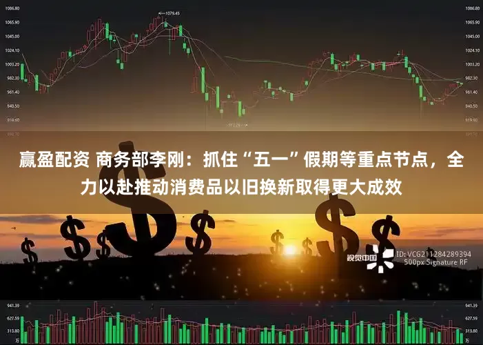 赢盈配资 商务部李刚：抓住“五一”假期等重点节点，全力以赴推动消费品以旧换新取得更大成效