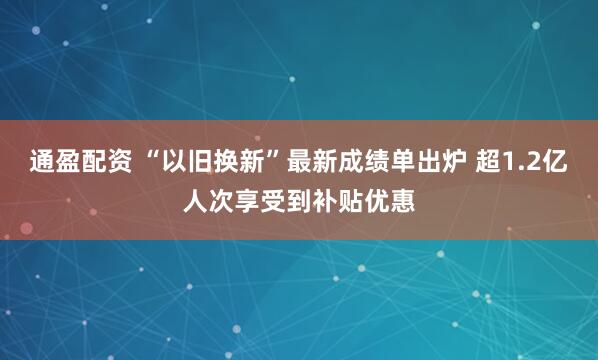 通盈配资 “以旧换新”最新成绩单出炉 超1.2亿人次享受到补贴优惠
