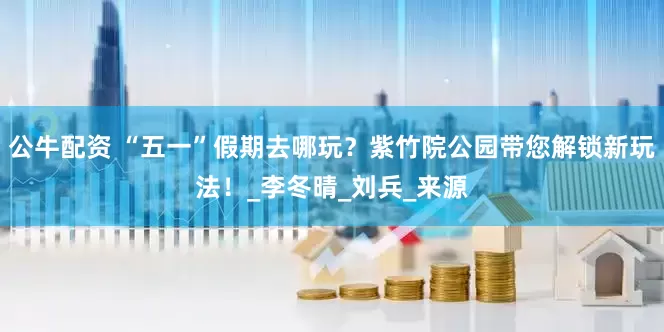 公牛配资 “五一”假期去哪玩？紫竹院公园带您解锁新玩法！_李冬晴_刘兵_来源