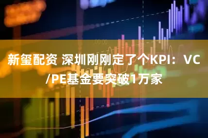 新玺配资 深圳刚刚定了个KPI：VC/PE基金要突破1万家