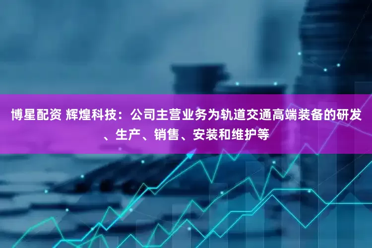 博星配资 辉煌科技：公司主营业务为轨道交通高端装备的研发、生产、销售、安装和维护等