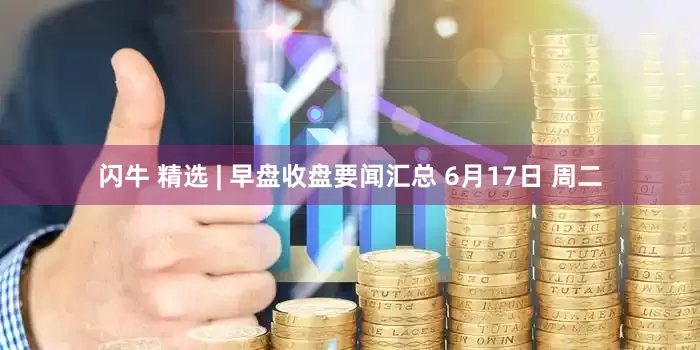 闪牛 精选 | 早盘收盘要闻汇总 6月17日 周二