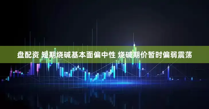 盘配资 短期烧碱基本面偏中性 烧碱期价暂时偏弱震荡