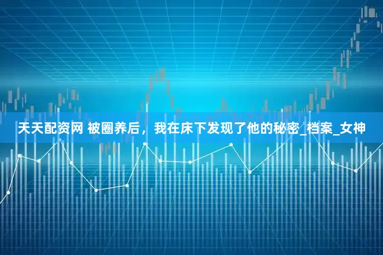 天天配资网 被圈养后，我在床下发现了他的秘密_档案_女神