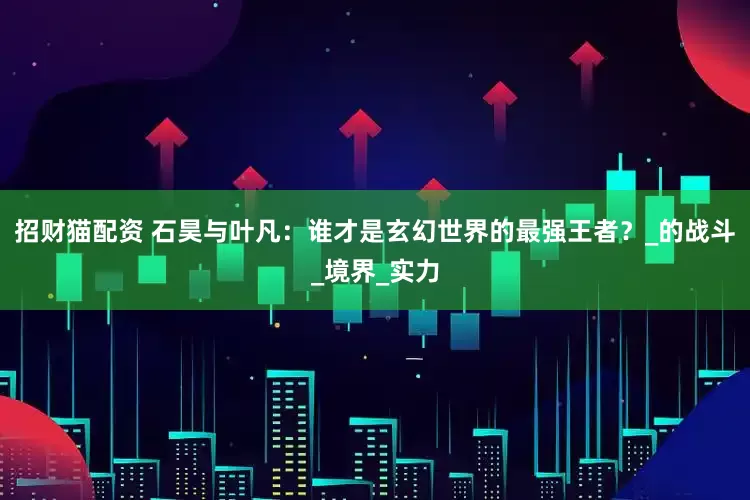 招财猫配资 石昊与叶凡：谁才是玄幻世界的最强王者？_的战斗_境界_实力