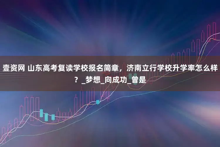 壹资网 山东高考复读学校报名简章，济南立行学校升学率怎么样？_梦想_向成功_曾是