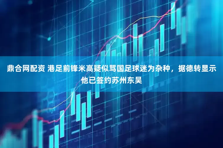 鼎合网配资 港足前锋米高疑似骂国足球迷为杂种，据德转显示他已签约苏州东吴