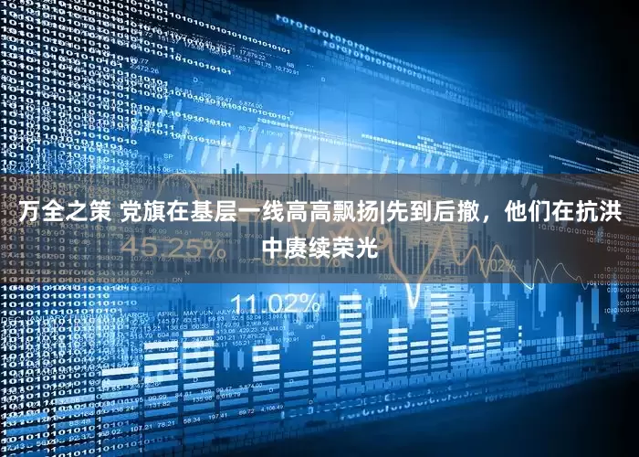 万全之策 党旗在基层一线高高飘扬|先到后撤，他们在抗洪中赓续荣光