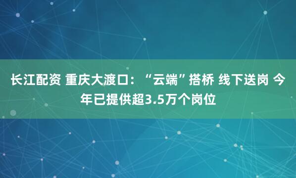 长江配资 重庆大渡口：“云端”搭桥 线下送岗 今年已提供超3.5万个岗位