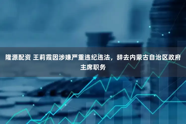 隆源配资 王莉霞因涉嫌严重违纪违法，辞去内蒙古自治区政府主席职务