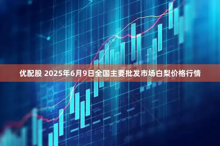 优配股 2025年6月9日全国主要批发市场白梨价格行情