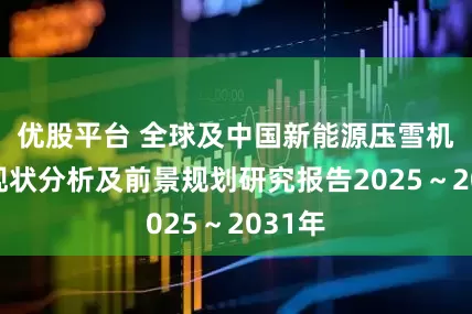 优股平台 全球及中国新能源压雪机行业现状分析及前景规划研究报告2025~2031年