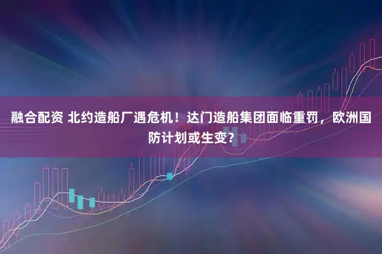 融合配资 北约造船厂遇危机!达门造船集团面临重罚,欧洲国防计划或生变?