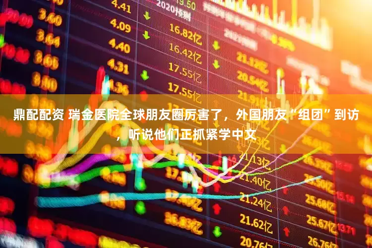 鼎配配资 瑞金医院全球朋友圈厉害了，外国朋友“组团”到访，听说他们正抓紧学中文