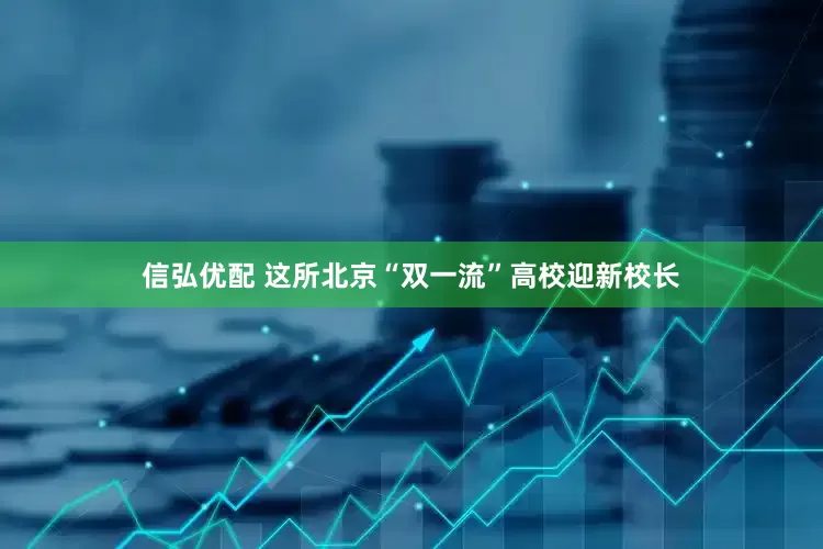信弘优配 这所北京“双一流”高校迎新校长