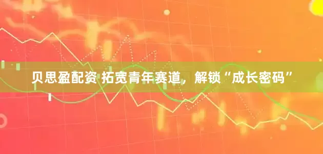 贝思盈配资 拓宽青年赛道,解锁“成长密码”