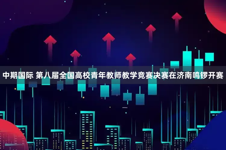 中期国际 第八届全国高校青年教师教学竞赛决赛在济南鸣锣开赛