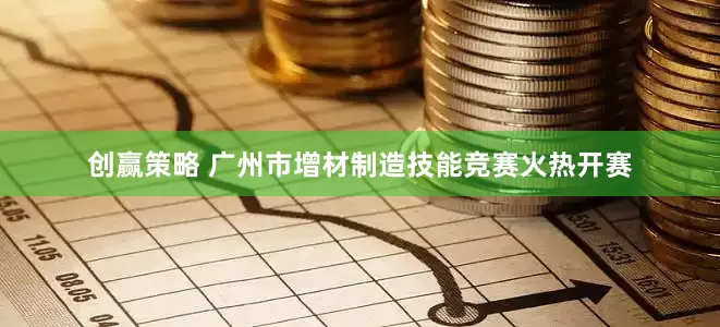 创赢策略 广州市增材制造技能竞赛火热开赛