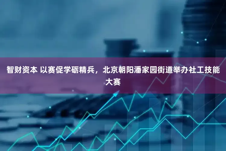 智财资本 以赛促学砺精兵，北京朝阳潘家园街道举办社工技能大赛